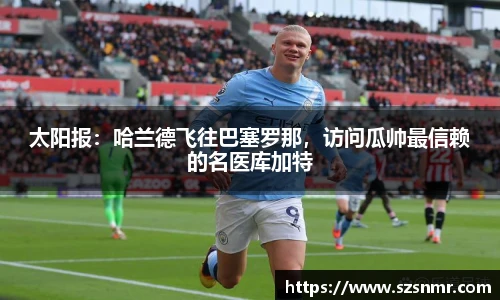 太阳报：哈兰德飞往巴塞罗那，访问瓜帅最信赖的名医库加特
